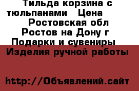 Тильда корзина с тюльпанами › Цена ­ 1 800 - Ростовская обл., Ростов-на-Дону г. Подарки и сувениры » Изделия ручной работы   